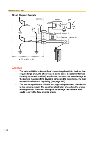 Page 146Operating Instructions
146
Circuit Diagram Example
CAUTION
The external I/O is not capable of connecting directly to devices that 
require large amounts of current. In some case, a custom interface 
circuit (customer-provided) may have to be used. Serious damage to 
the camera may result if a device is connected to the external I/O that 
exceeds its electrical capability (see page 
145).
The low voltage/current circuits and high voltage/current circuits are 
in the camera circuit. The qualified...