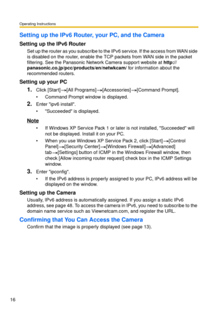 Page 16Operating Instructions
16
Setting up the IPv6 Router, your PC, and the Camera
Setting up the IPv6 Router
Set up the router as you subscribe to the IPv6 service. If the access from WAN side 
is disabled on the router, enable the TCP packets from WAN side in the packet 
filtering. See the Panasonic Network Camera support website at http://
panasonic.co.j p/pcc/products/en/netwkcam/  for information about the 
recommended routers.
Setting up your PC
1.Click [Start][All Programs][Accessories][Command...