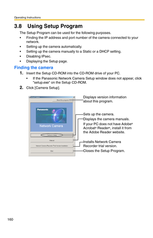 Page 160Operating Instructions
160
3.8 Using Setup Program
The Setup Program can be used for the following purposes.
 Finding the IP address and port number of the camera connected to your 
network.
 Setting up the camera automatically.
 Setting up the camera manually to a Static or a DHCP setting.
 Disabling IPsec.
 Displaying the Setup page.
Finding the camera
1.Insert the Setup CD-ROM into the CD-ROM drive of your PC.
 If the Panasonic Network Camera Setup window does not appear, click 
setup.exe on the...