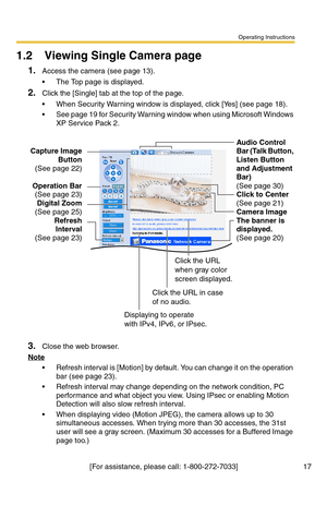 Page 17Operating Instructions
[For assistance, please call: 1-800-272-7033] 17
1.2 Viewing Single Camera page
1.Access the camera (see page 13).
 The Top page is displayed.
2.Click the [Single] tab at the top of the page.
 When Security Warning window is displayed, click [Yes] (see page 18).
 See page 19 for Security Warning window when using Microsoft Windows 
XP Service Pack 2.
3.Close the web browser.
Note
 Refresh interval is [Motion] by default. You can change it on the operation 
bar (see page 
23).
...