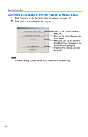 Page 162Operating Instructions
162
Automatic Setup (Local or Internet Access) or Manual Setup
1.Click [Execute] on the Camera List window shown on page 161.
2.Click each button to execute the program.
Note
See the Getting Started for the local and Internet access setup.
 
 
Sets up the camera to view on 
the LAN.
 
Sets up the Internet access to 
the camera.
 
Manually sets up the camera. 
Disables IPsec. If disabled, the 
button is displayed gray.
 
Displays the Setup page (see 
page 
40). 