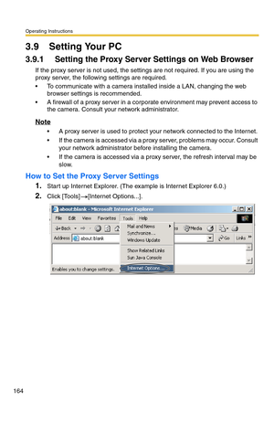 Page 164Operating Instructions
164
3.9 Setting Your PC
3.9.1 Setting the Proxy Server Settings on Web Browser 
If the proxy server is not used, the settings are not required. If you are using the 
proxy server, the following settings are required.
 To communicate with a camera installed inside a LAN, changing the web 
browser settings is recommended.
 A firewall of a proxy server in a corporate environment may prevent access to 
the camera. Consult your network administrator.
Note
 A proxy server is used to...