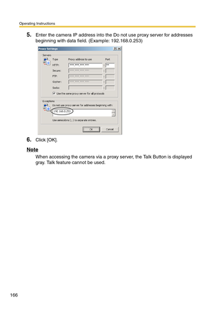 Page 166Operating Instructions
166
5.Enter the camera IP address into the Do not use proxy server for addresses 
beginning with data field. (Example: 192.168.0.253)
6.Click [OK].
Note
When accessing the camera via a proxy server, the Talk Button is displayed 
gray. Talk feature cannot be used. 