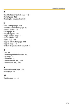 Page 175Operating Instructions
175
R
Reset to Factory Default page 142
Restart page 136
Rotating the mouse wheel 25
S
Save Settings page 140
Security: Administrator page 80
Session Status 135
Setup page 40
Setup Program 160
Single Camera page 17
Specifications 170
Status page 135
Support Information page 144
Support page 143
System Requirements for your PC 5
T
Talk 30
Timer Image Buffer/Transfer 87
Top page 14
Trademarks 4
Transport mode 55, 118
Tunnel mode 58, 119
U
Update Firmware page 137
UPnP page 62
W
Web...