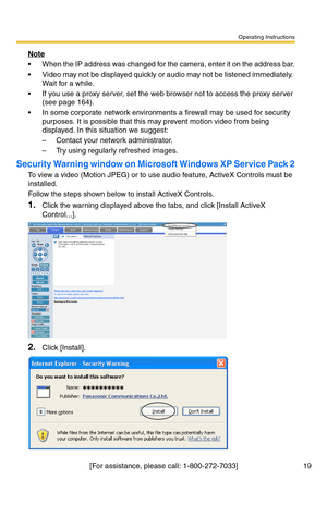 Page 19Operating Instructions
[For assistance, please call: 1-800-272-7033] 19
Note
 When the IP address was changed for the camera, enter it on the address bar.
 Video may not be displayed quickly or audio may not be listened immediately. 
Wait for a while.
 If you use a proxy server, set the web browser not to access the proxy server 
(see page 
164).
 In some corporate network environments a firewall may be used for security 
purposes. It is possible that this may prevent motion video from being...