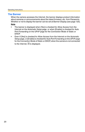 Page 20Operating Instructions
20
The Banner
When the camera accesses the Internet, the banner displays product information 
about cameras or announcements about the latest firmware, etc. from Panasonic. 
Whether or not to display the banner can be set at Banner Display (see page 
125).
Note
 The banner is displayed when [Yes] is checked for Allow Access from the 
Internet on the Automatic Setup page, or when [Enable] is checked for Auto 
Port Forwarding on the UPnP page for the Connection Mode of Static or...