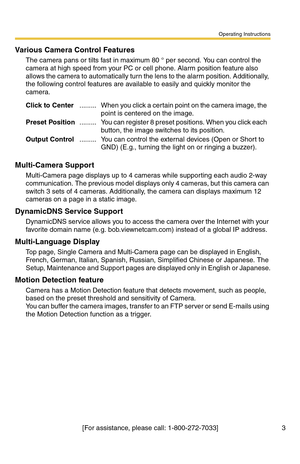 Page 3Operating Instructions
[For assistance, please call: 1-800-272-7033] 3
Various Camera Control Features
The camera pans or tilts fast in maximum 80 ° per second. You can control the 
camera at high speed from your PC or cell phone. Alarm position feature also 
allows the camera to automatically turn the lens to the alarm position. Additionally, 
the following control features are available to easily and quickly monitor the 
camera.
Multi-Camera Support
Multi-Camera page displays up to 4 cameras while...