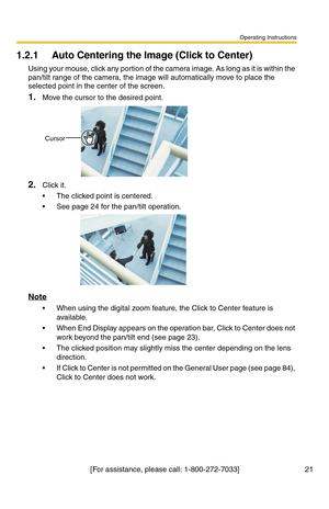 Page 21Operating Instructions
[For assistance, please call: 1-800-272-7033] 21
1.2.1 Auto Centering the Image (Click to Center)
Using your mouse, click any portion of the camera image. As long as it is within the 
pan/tilt range of the camera, the image will automatically move to place the 
selected point in the center of the screen.
1.Move the cursor to the desired point.
2.Click it.
 The clicked point is centered.
 See page 24 for the pan/tilt operation.
Note
 When using the digital zoom feature, the Click...