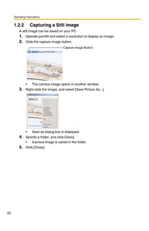 Page 22Operating Instructions
22
1.2.2 Capturing a Still Image
A still image can be saved on your PC.
1.Operate pan/tilt and select a resolution to display an image.
2.Click the capture image button.
 The camera image opens in another window.
3.Right-click the image, and select [Save Picture As...].
 Save as dialog box is displayed.
4.Specify a folder, and click [Save].
 Camera image is saved in the folder.
5.Click [Close].
Capture Image Button 