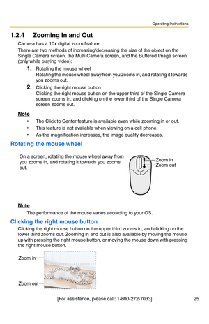 Page 25Operating Instructions
[For assistance, please call: 1-800-272-7033] 25
1.2.4 Zooming In and Out
Camera has a 10x digital zoom feature.
There are two methods of increasing/decreasing the size of the object on the 
Single Camera screen, the Multi Camera screen, and the Buffered Image screen 
(only while playing video):
1.Rotating the mouse wheel 
Rotating the mouse wheel away from you zooms in, and rotating it towards 
you zooms out.
2.Clicking the right mouse button 
Clicking the right mouse button on...