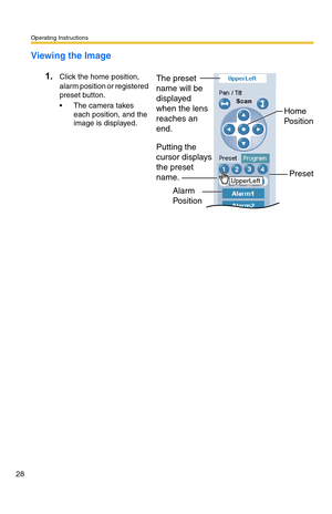 Page 28Operating Instructions
28
Viewing the Image
1.Click the home position, 
alarm position or registered 
preset button.
 The camera takes 
each position, and the 
image is displayed.
Alarm 
Position
Preset Putting the 
cursor displays 
the preset 
name.Home 
PositionUpperLeft
The preset 
name will be 
displayed 
when the lens 
reaches an 
end. 