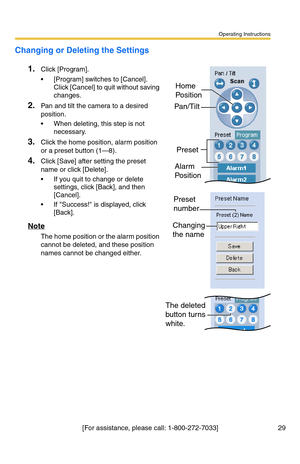 Page 29Operating Instructions
[For assistance, please call: 1-800-272-7033] 29
Changing or Deleting the Settings
1.Click [Program].
 [Program] switches to [Cancel]. 
Click [Cancel] to quit without saving 
changes.
2.Pan and tilt the camera to a desired 
position.
 When deleting, this step is not 
necessary.
3.Click the home position, alarm position 
or a preset button (1—8).
4.Click [Save] after setting the preset 
name or click [Delete].
 If you quit to change or delete 
settings, click [Back], and then...