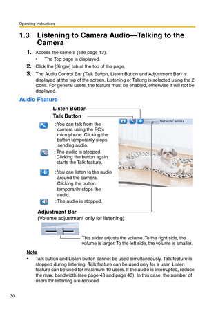 Page 30Operating Instructions
30
1.3 Listening to Camera Audio—Talking to the 
Camera
1.Access the camera (see page 13).
 The Top page is displayed.
2.Click the [Single] tab at the top of the page.
3.The Audio Control Bar (Talk Button, Listen Button and Adjustment Bar) is 
displayed at the top of the screen. Listening or Talking is selected using the 2 
icons. For general users, the feature must be enabled, otherwise it will not be 
displayed.
Audio Feature
Note
 Talk button and Listen button cannot be used...