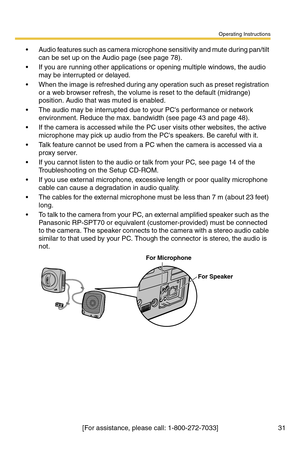 Page 31Operating Instructions
[For assistance, please call: 1-800-272-7033] 31
 Audio features such as camera microphone sensitivity and mute during pan/tilt 
can be set up on the Audio page (see page 
78).
 If you are running other applications or opening multiple windows, the audio 
may be interrupted or delayed.
 When the image is refreshed during any operation such as preset registration 
or a web browser refresh, the volume is reset to the default (midrange) 
position. Audio that was muted is enabled.
...