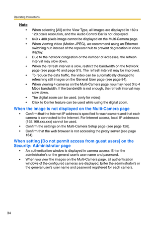 Page 34Operating Instructions
34
Note
 When selecting [All] at the View Type, all images are displayed in 160 x 
120 pixels resolution, and the Audio Control Bar is not displayed.
 640 x 480 pixels image cannot be displayed on the Multi-Camera page.
 When viewing video (Motion JPEG), we recommend using an Ethernet 
switching hub instead of the repeater hub to prevent degradation in video 
display.
 Due to the network congestion or the number of accesses, the refresh 
interval may slow down.
 When the...