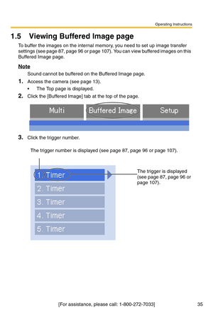 Page 35Operating Instructions
[For assistance, please call: 1-800-272-7033] 35
1.5 Viewing Buffered Image page
To buffer the images on the internal memory, you need to set up image transfer 
settings (see page 
87, page 96 or page 107). You can view buffered images on this 
Buffered Image page.
Note
Sound cannot be buffered on the Buffered Image page.
1.Access the camera (see page 13).
 The Top page is displayed.
2.Click the [Buffered Image] tab at the top of the page.
3.Click the trigger number.
The trigger...