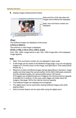 Page 36Operating Instructions
36
4.Display images clicking buttons below.
Note
 Date, Time and frame number are not displayed in play mode.
 A still image can be saved on the Buffered Image page, if you are not playing 
images on it. Put the cursor on the image, and right-click it. Then select [Save 
Picture As...].
 Maximum number of buffered images change depending on resolution, image 
quality and what object the camera buffers. At the 320 x 240 pixels resolution 
and the standard quality, the camera...