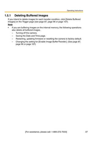 Page 37Operating Instructions
[For assistance, please call: 1-800-272-7033] 37
1.5.1 Deleting Buffered Images
If you intend to delete images for each transfer condition, click [Delete Buffered 
Images] on the Trigger page (see page 
87, page 96 or page 107).
Note
 If you are buffering images on the internal memory, the following operations 
also delete all buffered images.
– Turning off the camera.
– Saving the Date and Time page.
– Restarting, updating firmware or resetting the camera to factory default.
–...