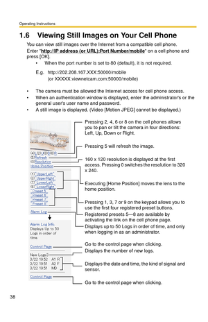 Page 38Operating Instructions
38
1.6 Viewing Still Images on Your Cell Phone
You can view still images over the Internet from a compatible cell phone.
Enter http://IP address (or URL):Port Number/mobile on a cell phone and 
press [OK]. 
 When the port number is set to 80 (default), it is not required.
 The camera must be allowed the Internet access for cell phone access.
 When an authentication window is displaye d, enter the administrators or the 
general users user name and password.
 A still image is...