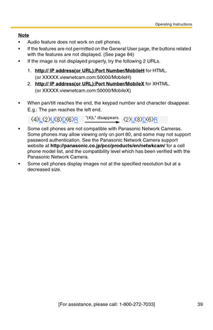 Page 39Operating Instructions
[For assistance, please call: 1-800-272-7033] 39
Note
 Audio feature does not work on cell phones.
 If the features are not permitted on the General User page, the buttons related 
with the features are not displayed. (See page 
84)
 If the image is not displayed properly, try the following 2 URLs.
 When pan/tilt reaches the end, the keypad number and character disappear.
E.g.: The pan reaches the left end.
 Some cell phones are not compatible with Panasonic Network Cameras....