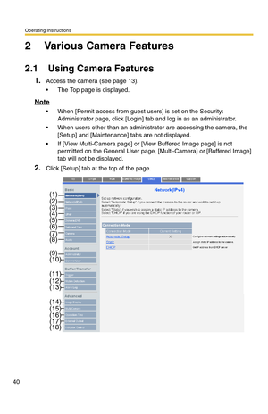 Page 40Operating Instructions
40
2 Various Camera Features
2.1 Using Camera Features
1.Access the camera (see page 13).
 The Top page is displayed.
Note
 When [Permit access from guest users] is set on the Security: 
Administrator page, click [Login] tab and log in as an administrator.
 When users other than an administrator are accessing the camera, the 
[Setup] and [Maintenance] tabs are not displayed.
 If [View Multi-Camera page] or [View Buffered Image page] is not 
permitted on the General User page,...