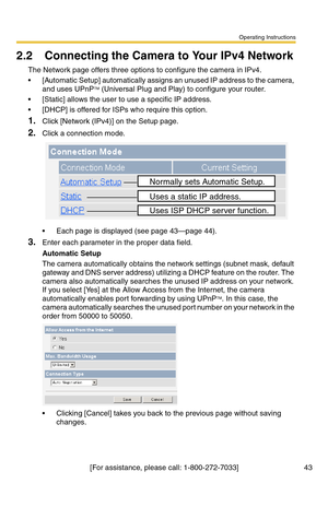 Page 43Operating Instructions
[For assistance, please call: 1-800-272-7033] 43
2.2 Connecting the Camera to Your IPv4 Network
The Network page offers three options to configure the camera in IPv4.
 [Automatic Setup] automatically assigns an unused IP address to the camera, 
and uses UPnPTM (Universal Plug and Play) to configure your router.
 [Static] allows the user to use a specific IP address.
 [DHCP] is offered for ISPs who require this option.
1.Click [Network (IPv4)] on the Setup page.
2.Click a...