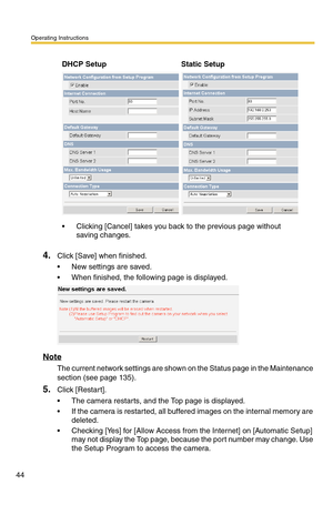 Page 44Operating Instructions
44
4.Click [Save] when finished.
 New settings are saved.
 When finished, the following page is displayed. 
Note
The current network settings are shown on the Status page in the Maintenance 
section (see page 
135).
5.Click [Restart].
 The camera restarts, and the Top page is displayed.
 If the camera is restarted, all buffered images on the internal memory are 
deleted.
 Checking [Yes] for [Allow Access from the Internet] on [Automatic Setup] 
may not display the Top page,...