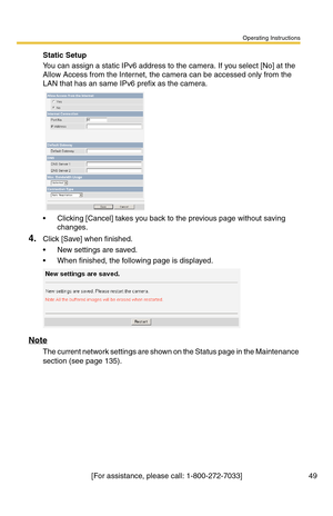 Page 49Operating Instructions
[For assistance, please call: 1-800-272-7033] 49
Static Setup
You can assign a static IPv6 address to the camera. If you select [No] at the 
Allow Access from the Internet, the camera can be accessed only from the 
LAN that has an same IPv6 prefix as the camera.
 Clicking [Cancel] takes you back to the previous page without saving 
changes.
4.Click [Save] when finished.
 New settings are saved.
 When finished, the following page is displayed. 
Note
The current network settings...