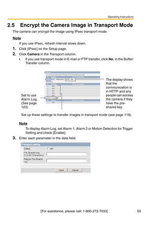 Page 55Operating Instructions
[For assistance, please call: 1-800-272-7033] 55
2.5 Encrypt the Camera Image in Transport Mode
The camera can encrypt the image using IPsec transport mode.
Note
If you use IPsec, refresh interval slows down.
1.Click [IPsec] on the Setup page.
2.Click Camera in the Transport column.
 If you use transport mode in E-mail or FTP transfer, click No. in the Buffer/
Tr a n s f e r  c o l u m n .
Note
To display Alarm Log, set Alarm 1, Alarm 2 or Motion Detection for Trigger 
Setting and...