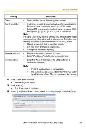 Page 59Operating Instructions
[For assistance, please call: 1-800-272-7033] 59
4.Click [Save] when finished.
 New settings are saved.
5.Click [Cancel].
 The IPsec page is displayed.
6.Check [Use] in the IPsec column, check encoding strength, and click [Save]. 
SettingDescription
Status Check the box to use this encryption method.
Pre-Shared Key It is the key to use in the authentication of communications. 
Enter the same pre-shared key as your VPN router.
 Enter ASCII characters for the host name (see page...