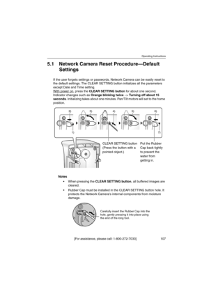 Page 107Operating Instructions
[For assistance, please call: 1-800-272-7033] 107
5.1 Network Camera Reset Procedure—Default
Settings
If the user forgets settings or passwords, Network Camera can be easily reset to
the default settings. The CLEAR SETTING button initializes all the parameters
except Date and Time setting.
With power on
,presstheCLEAR SETTING buttonfor about one second.
Indicator changes such asOrange blinking twice–>Turning off about 15
seconds. Initializing takes about one minutes. Pan/Tilt...
