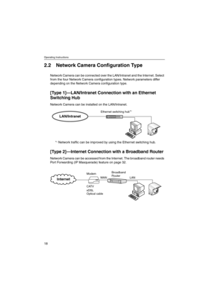 Page 18Operating Instructions
18
2.2 Network Camera Configuration Type
Network Camera can be connected over the LAN/Intranet and the Internet. Select
from the four Network Camera configuration types. Network parameters differ
depending on the Network Camera configuration type.
[Ty p e 1]—LAN/Intranet Connection with an Ethernet
Switching Hub
Network Camera can be installed on the LAN/Intranet.
*
1Network traffic can be improved by using the Ethernet switching hub.
[Ty p e 2]—Internet Connection with aBroadband...