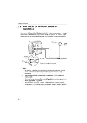 Page 20Operating Instructions
20
2.3 How to turn on Network Camera for
Installation
Connect the DC plug of the AC adaptor to the DC IN jack and a category 5 straight/
cross cable to the Ethernet port. Connect the AC plug of the AC adaptor to the
power outlet to turn on Network Camera. Pan/Tilt moves to the center position.
Notes
 AC adaptor is used as the main disconnect device, so ensure that the
power outlet is located/installed near the equipment and is easily
accessible.
 Use only the specified Panasonic...