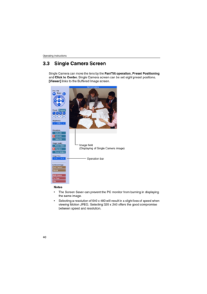 Page 40Operating Instructions
40
3.3 Single Camera Screen
Single Camera can move the lens by thePan/Tilt operation,Preset Positioning
andClick to Center.Single Camera screen can be set eight preset positions.
[Viewer]links to the Buffered Image screen.
Notes
 The Screen Saver can prevent the PC monitor from burning in displaying
thesameimage.
 Selecting a resolution of 640 x 480 will result in a slight loss of speed when
viewing Motion JPEG. Selecting 320 x 240 offers the good compromise
between speed and...