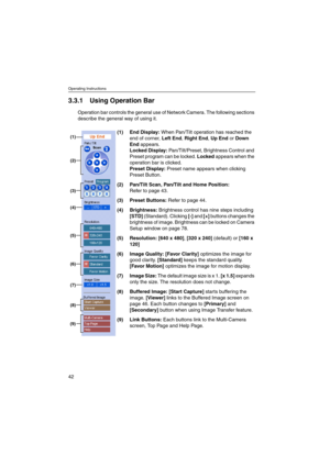 Page 42Operating Instructions
42
3.3.1 Using OperationBar
Operation bar controls the general use of Network Camera. The following sections
describe the general way of using it.
(1) End Display:When Pan/Tilt operation has reached the
end of corner,Left End,Right End,Up EndorDown
Endappears.
Locked Display:Pan/Tilt/Preset, Brightness Control and
Preset program can be locked.Lockedappears when the
operation bar is clicked.
Preset Display:Preset name appears when clicking
Preset Button.
(2) Pan/Tilt Scan,Pan/Tilt...