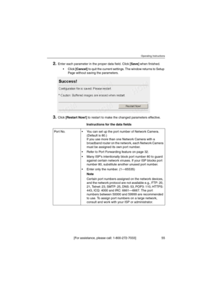 Page 55Operating Instructions
[For assistance, please call: 1-800-272-7033] 55
2.Enter each parameter in the proper data field. Click[Save]when finished.
 Click[Cancel]to quit the current settings. The window returns to Setup
Page without saving the parameters.
3.Click[Restart Now!]to restart to make the changed parameters effective.
Instructions for the data fields
Port No.  You can set up the port number of Network Camera.
(Default is 80.)
If you use more than one Network Camera with a
broadband router on...