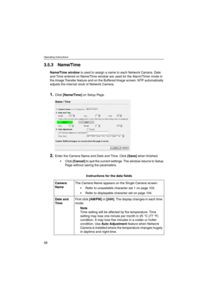 Page 58Operating Instructions
58
3.5.3 Name/Time
Name/Time windowis used to assign a name to each Network Camera. Date
and Time entered on Name/Time window are used for the Alarm/Timer mode in
the Image Transfer feature and on the Buffered Image screen. NTP automatically
adjusts the internal clock of Network Camera.
1.Click[Name/Time]on Setup Page.
2.Enter the Camera Name and Date and Time. Click[Save]when finished.
Click[Cancel]to quit the current settings. The window returns to Setup
Page without saving the...