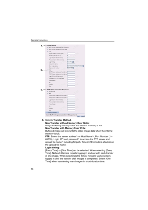 Page 70Operating Instructions
70
a.SelectsTransfer Method.
Non Transfer without Memory Over Write:
Image buffering will stop when the internal memory is full.
Non Transfer with Memory Over Write:
Buffered image will overwrite the older image data when the internal
memory is full.
FTP: Enters the server address*
1or Host Name*2, Port Number (1—
65535), Login ID*2and password*2to access the FTP server and
upload file name*2including full path. Time in 24 h mode is attached on
theuploadfilename.
Login timing:...