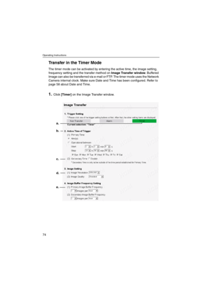 Page 74Operating Instructions
74
Transfer in the Timer Mode
The timer mode can be activated by entering the active time, the image setting,
frequency setting and the transfer method onImage Transfer window.Buffered
Image can also be transferred via e-mail or FTP. The timer mode uses the Network
Camera internal clock. Make sure Date and Time has been configured. Refer to
page 58 about Date and Time.
1.Click[Timer]on the Image Transfer window.
b.
c.
d.
e. a. 
