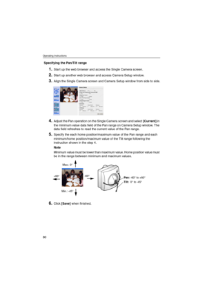 Page 80Operating Instructions
80
Specifying the Pan/Tilt range
1.Start up the web browser and access the Single Camera screen.
2.Start up another web browser and access Camera Setup window.
3.Align the Single Camera screen and Camera Setup window from side to side.
4.Adjust the Pan operation on the Single Camera screen and select[Current]in
the minimum value data field of the Pan range on Camera Setup window. The
data field refreshes to read the current value of the Pan range.
5.Specify the each home...