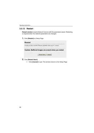 Page 86Operating Instructions
86
3.5.13 Restart
Restart windowrestarts Network Camera with the parameters saved. Restarting
is required when the network parameters are changed.
1.Click[Restart]on Setup Page.
2.Click[Restart Now!].
Click[Cancel]to quit. The window returns to the Setup Page. 