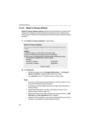 Page 90Operating Instructions
90
3.5.15 Reset to Factory Default
Reset to Factory Default windowinitializes all the parameters including the ID,
Password, IP address and Subnet Mask except Date and Time setting to the
factory default. Reconfirm the settings before doing the Reset to Factory Default
operation.
1.Click[Reset to Factory Default]on Setup Page.
2.Click[Execute].
 Indicator changes such asOrange blinking twice–>Tu r n i n g o f f
about 15 seconds. Initializing takes about one minute....