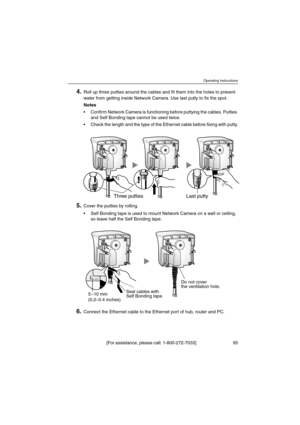 Page 95Operating Instructions
[For assistance, please call: 1-800-272-7033] 95
4.Roll up three putties around the cables and fit them into the holes to prevent
water from getting inside Network Camera. Use last putty to fix the spot.
Notes
 Confirm Network Camera is functioning before puttying the cables. Putties
and Self Bonding tape cannot be used twice.
 Check the length and the type of the Ethernet cable before fixing with putty.
5.Cover the putties by rolling.
 Self Bonding tape is used to mount Network...