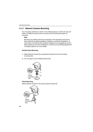 Page 96Operating Instructions
96
4.1.2 Network Camera Mounting
Four mounting methods are shown in the following figures. Confirm the top and
bottom of Network Camera when mounting. Ask the authorized dealer for
mounting.
Note
Mounting and cabling instructions described in this Operating Instructions
follow generally accepted guidelines suitable for residential installations. In
some areas, commercial and industrial installations are regulated by local or
state ordinances. For such installations, contact your...