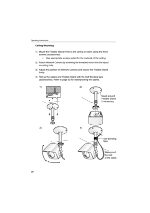 Page 98Operating Instructions
98
Ceiling Mounting
1) Mount the Flexible Stand firmly to the ceiling or beam using the three
screws (accessories).
 Use appropriate screws suited for the material of the ceiling.
2) Attach Network Camera by screwing the threaded mount into the tripod
mounting hole.
3) Adjust the position of Network Camera and secure the Flexible Stand
firmly.
4) Roll up the cables and Flexible Stand with the Self Bonding tape
(accessories). Refer to page 92 for waterproofing the cables.
1)
3)...