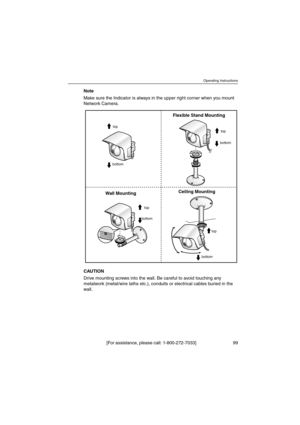 Page 99Operating Instructions
[For assistance, please call: 1-800-272-7033] 99
Note
Make sure the Indicator is always in the upper right corner when you mount
Network Camera.
CAUTION
Drive mounting screws into the wall. Be careful to avoid touching any
metalwork (metal/wire laths etc.), conduits or electrical cables buried in the
wall.
top
bottomtop
top
bottom
bottom
Ceiling Mounting
Wall MountingFlexible Stand Mounting
top
bottom 