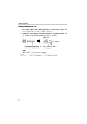 Page 100Operating Instructions
100
Making holes on mortar wall
1.Put Flexible Stand on the wall where you plan to install Network Camera and
mark the points where you are going to make holes.
2.Make holes with an electric drill. Insert plastic plugs (customer provided) into
the holes and push them inside the holes with the hammer.
Note
Mortar wall is easy to come off in drilling.
3.Mount the Flexible Stand by using the screws (accessories).
Change the drill depending on the
concrete wall or the tiled wall.Caulk...
