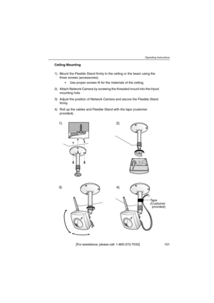 Page 101Operating Instructions
[For assistance, please call: 1-800-272-7033] 101
Ceiling Mounting
1) Mount the Flexible Stand firmly to the ceiling or the beam using the
three screws (accessories).
 Use proper screws fit for the materials of the ceiling.
2) Attach Network Camera by screwing the threaded mount into the tripod
mounting hole.
3) Adjust the position of Network Camera and secure the Flexible Stand
firmly.
4) Roll up the cables and Flexible Stand with the tape (customer
provided).
1)
3) 4)2)
Tape...
