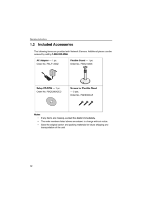 Page 12Operating Instructions
12
1.2 Included Accessories
The following items are provided with Network Camera. Additional pieces can be
ordered by calling1-800-332-5368.
Notes
 If any items are missing, contact the dealer immediately.
 The order numbers listed above are subject to change without notice.
 Save the original carton and packing materials for future shipping and
transportation of the unit.
AC Adaptor— 1 pc.
Order No. PSLP1233ZFlexible Stand— 1 pc.
Order No. PSKL1020X
Setup CD-ROM— 1 pc.
Order...