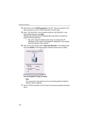 Page 124Operating Instructions
124
4.Record the currentTCP/IP propertiesof the PC. They are important in the
later procedure to set the TCP/IP properties of the PC back.
5.Enter 192.168.0.250 in the IP address field and 255.255.255.0 in the
Subnet Mask field and click[OK].
(Windows 95, Windows 98 and Windows Me must restart to activate the
entered TCP/IP properties.)
 Set up the unique IP address which does not overlap other IP
addresses on the network. Overlapped IP addresses on the network
cause the disorder...